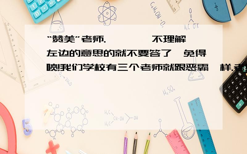 “赞美”老师.————不理解左边的意思的就不要答了,免得喷!我们学校有三个老师就跟恶霸一样.老欺负同学~没什么特点吧#就是有点其貌不扬、我对他们无语了~请大虾们累累帮咱们编点“