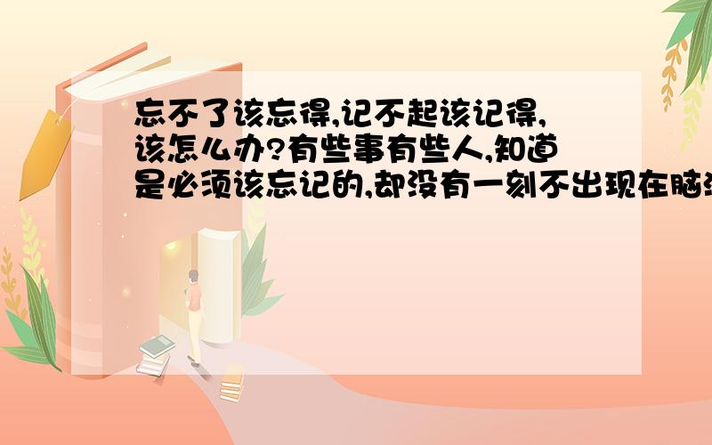 忘不了该忘得,记不起该记得,该怎么办?有些事有些人,知道是必须该忘记的,却没有一刻不出现在脑海里的；因为忘不了该忘记的,所以脑子好浑,总也记不起该要记起的!