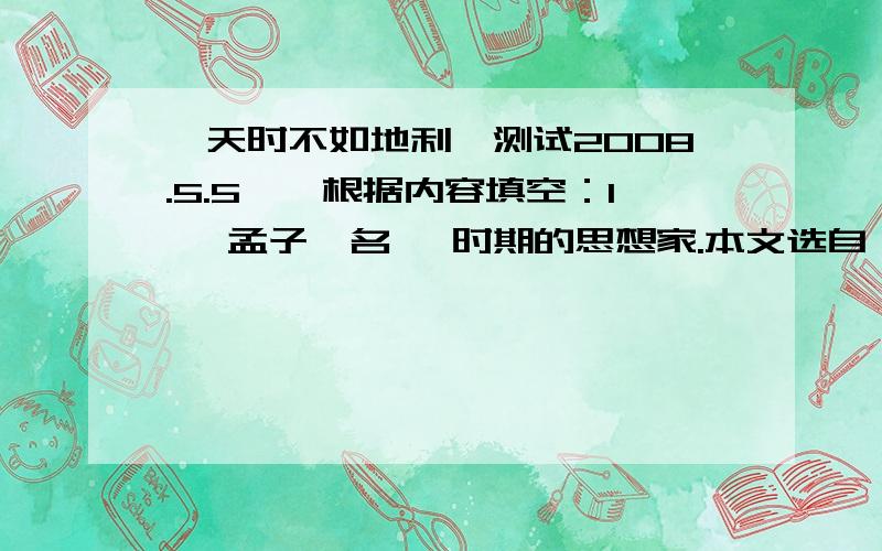 《天时不如地利》测试2008.5.5一、根据内容填空：1、 孟子,名 ,时期的思想家.本文选自《 》.2、 本文的中心论点是：主旨句是：.3、 文中用“攻而不胜 ”和“委而去之”的例子有力的证明了