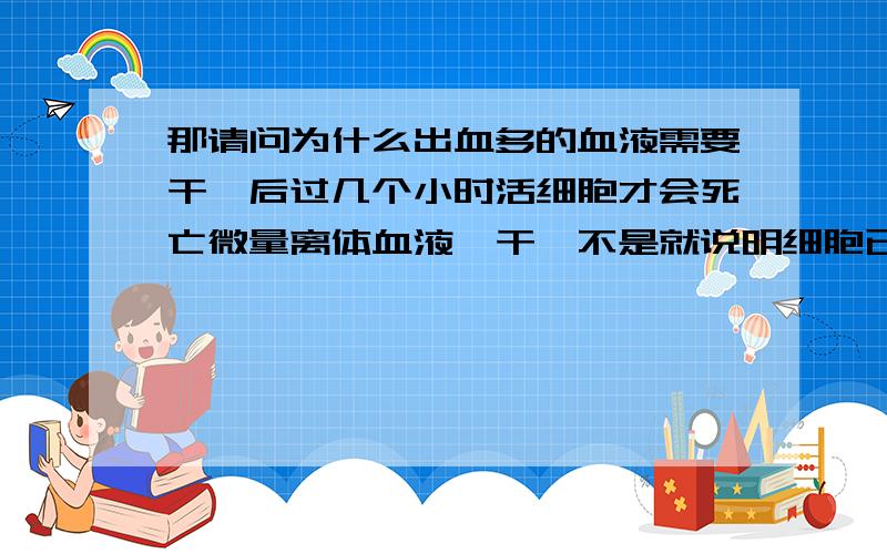 那请问为什么出血多的血液需要干涸后过几个小时活细胞才会死亡微量离体血液一干涸不是就说明细胞已经死了,那为什么出血多的血液需要干涸后过几个小时活细胞才会死亡