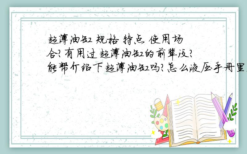 超薄油缸 规格 特点 使用场合?有用过超薄油缸的前辈没?能帮介绍下超薄油缸吗?怎么液压手册里没有超薄油缸的信息呢?我想知道 它的规格,特点,应用场合,要是有报价就更好了.我知道这些涉