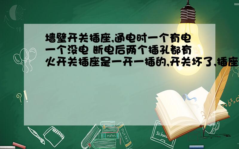 墙壁开关插座,通电时一个有电一个没电 断电后两个插孔都有火开关插座是一开一插的,开关坏了,插座是好的可以用.通电时用试电笔一个有火一个没火拉掉空气开关后用试电笔试,两个插孔都