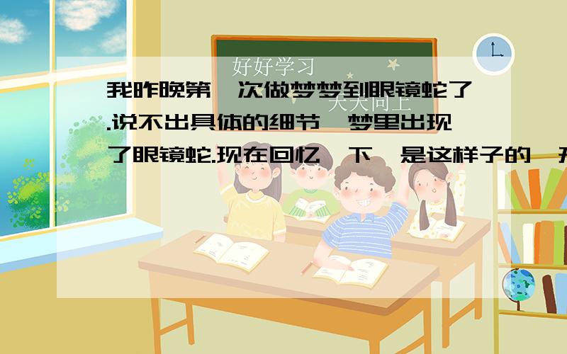 我昨晚第一次做梦梦到眼镜蛇了.说不出具体的细节,梦里出现了眼镜蛇.现在回忆一下,是这样子的,开始出现了眼镜蛇,它没动,只是看着我.我害怕,我也很冷静,一动不动,然后这个梦就过了.我不