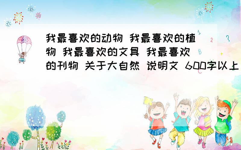 我最喜欢的动物 我最喜欢的植物 我最喜欢的文具 我最喜欢的刊物 关于大自然 说明文 600字以上 我马上要用 要有丰富的说明文语言急.