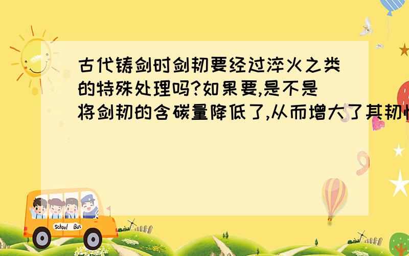 古代铸剑时剑韧要经过淬火之类的特殊处理吗?如果要,是不是将剑韧的含碳量降低了,从而增大了其韧性?那么对剑韧进行特殊处理,究竟是要降低其含碳量,以增加韧性;还是要提高其含碳量,增