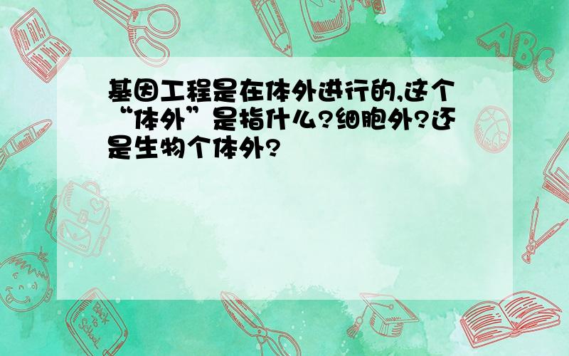 基因工程是在体外进行的,这个“体外”是指什么?细胞外?还是生物个体外?