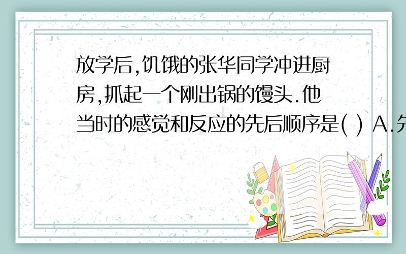 放学后,饥饿的张华同学冲进厨房,抓起一个刚出锅的馒头.他当时的感觉和反应的先后顺序是( ) A.先感觉烫...放学后,饥饿的张华同学冲进厨房,抓起一个刚出锅的馒头.他当时的感觉和反应的先