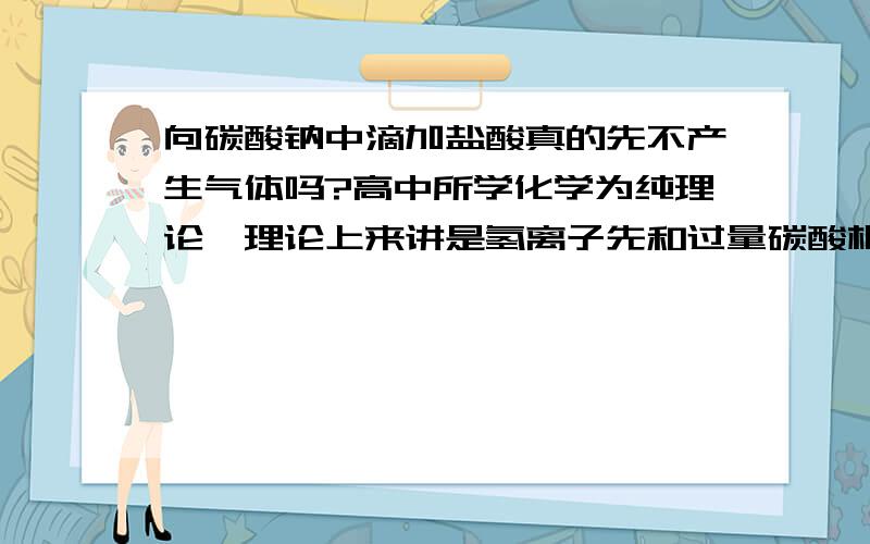 向碳酸钠中滴加盐酸真的先不产生气体吗?高中所学化学为纯理论,理论上来讲是氢离子先和过量碳酸根反应生成碳酸氢根,全部反应完后再加氢离子才会产生二氧化碳气体.这些我都知道,不必