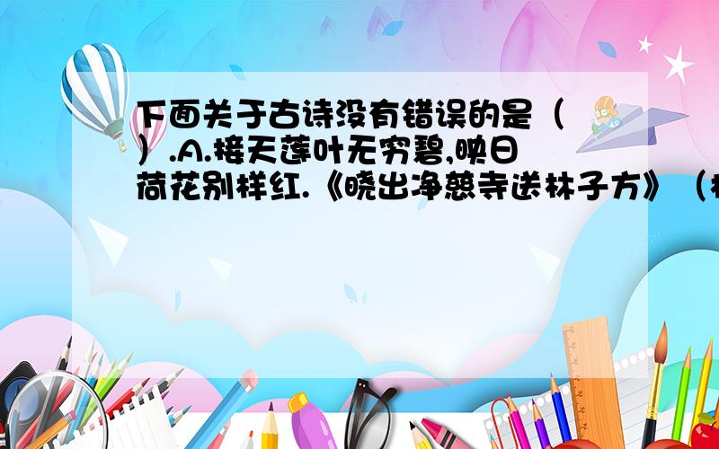 下面关于古诗没有错误的是（ ）.A.接天莲叶无穷碧,映日荷花别样红.《晓出净慈寺送林子方》（杨万里）B.随风潜入夜 ,润物细无声.《春夜喜雨》（杜甫）C.旧时王谢堂前燕.,轻烟散入五侯家.