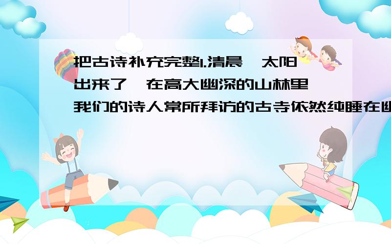 把古诗补充完整1.清晨,太阳出来了,在高大幽深的山林里,我们的诗人常所拜访的古寺依然纯睡在幽暗寂静中,一缕缕的山光使鸟儿也怡然自得,后禅院的谭影更使诗人忘记了尘世间的一切杂念.