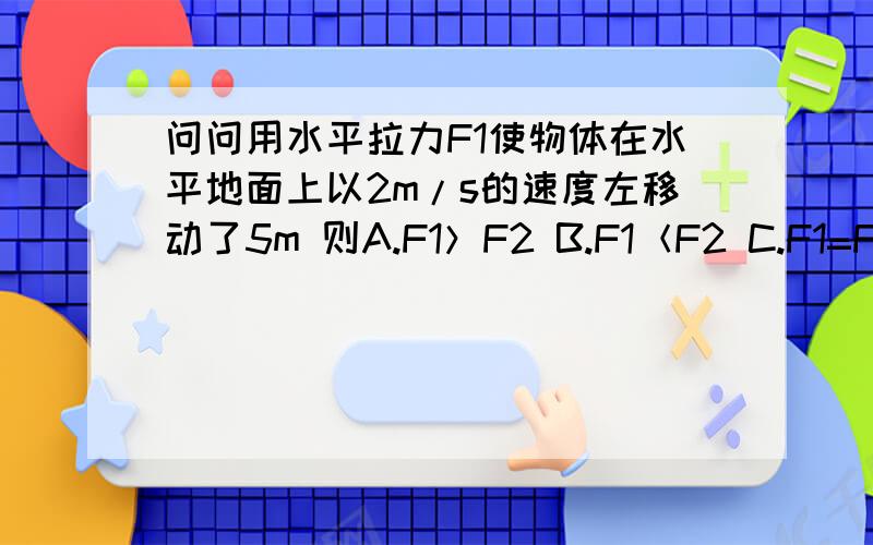 问问用水平拉力F1使物体在水平地面上以2m/s的速度左移动了5m 则A.F1＞F2 B.F1＜F2 C.F1=F2 D.无法确定拉力大小用水平拉力F1使物体在水平地面上以2m/s的速度左移动了5m后，再用水平拉力F2使物体在