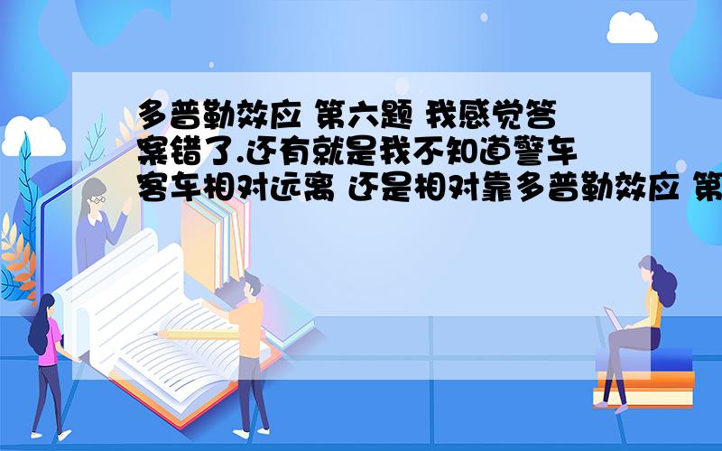 多普勒效应 第六题 我感觉答案错了.还有就是我不知道警车客车相对远离 还是相对靠多普勒效应 第六题 我感觉答案错了.求大神 大学物理.还有就是我不知道警车客车相对远离 还是相对靠近