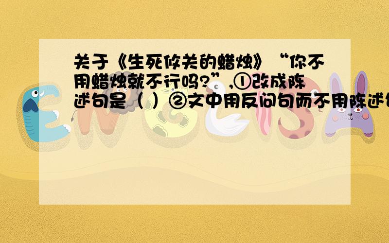 关于《生死攸关的蜡烛》“你不用蜡烛就不行吗?”,①改成陈述句是（ ）②文中用反问句而不用陈述句,是为了表现那个中尉（ ）的态度