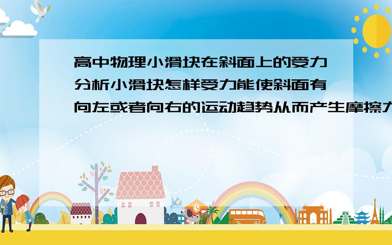 高中物理小滑块在斜面上的受力分析小滑块怎样受力能使斜面有向左或者向右的运动趋势从而产生摩擦力 ,单独隔离分析该怎么分析一直不知道怎么画出使斜面具有运动趋势的那个力,希望能