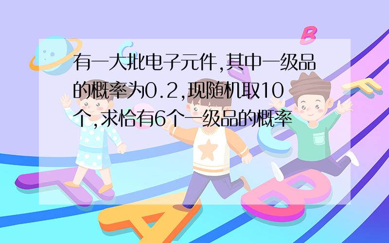 有一大批电子元件,其中一级品的概率为0.2,现随机取10个,求恰有6个一级品的概率