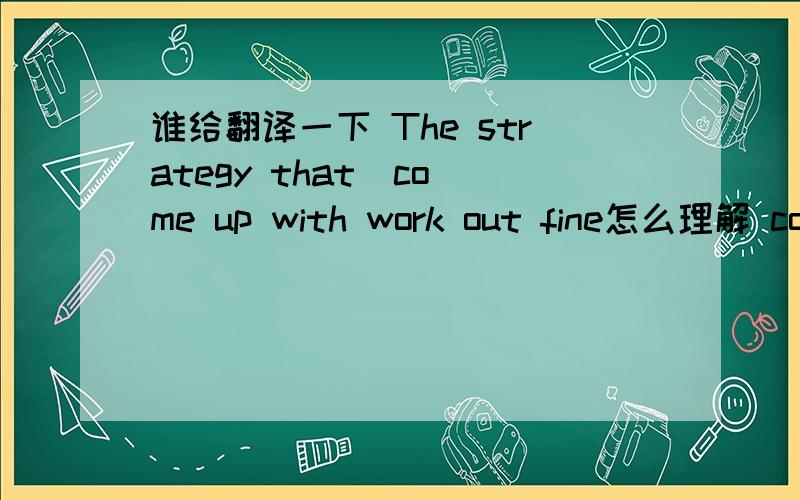 谁给翻译一下 The strategy that  come up with work out fine怎么理解 come up with 与work out 连用