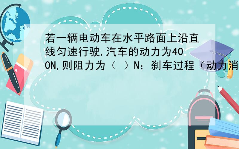 若一辆电动车在水平路面上沿直线匀速行驶,汽车的动力为400N,则阻力为（ ）N；刹车过程（动力消失）,电动车受到的阻力为（）N.