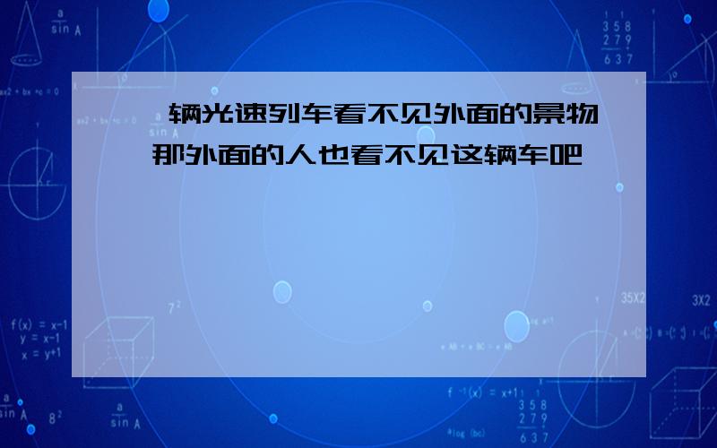 一辆光速列车看不见外面的景物 那外面的人也看不见这辆车吧