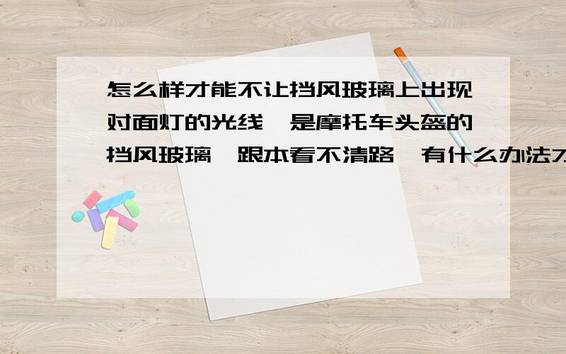 怎么样才能不让挡风玻璃上出现对面灯的光线,是摩托车头盔的挡风玻璃,跟本看不清路,有什么办法才能不会出现灯的光线呢