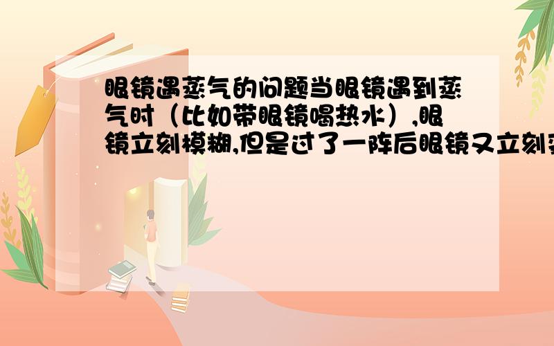 眼镜遇蒸气的问题当眼镜遇到蒸气时（比如带眼镜喝热水）,眼镜立刻模糊,但是过了一阵后眼镜又立刻变清,