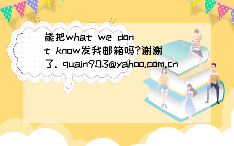 能把what we don`t know发我邮箱吗?谢谢了. quain903@yahoo.com.cn