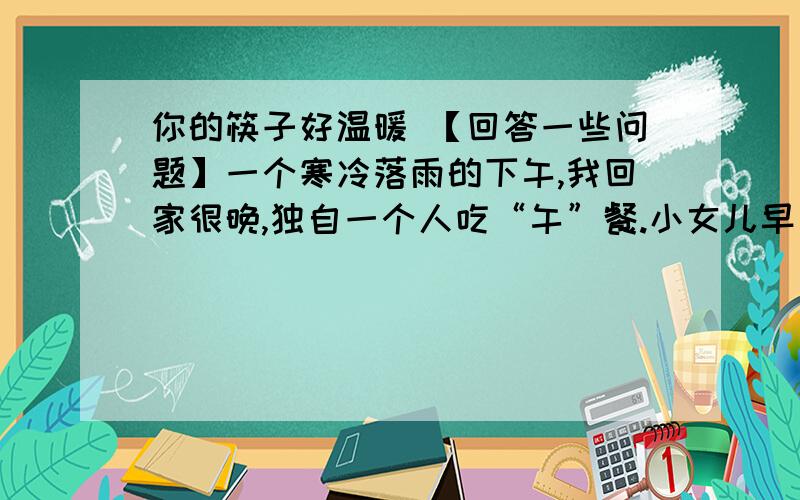 你的筷子好温暖 【回答一些问题】一个寒冷落雨的下午,我回家很晚,独自一个人吃“午”餐.小女儿早已吃过了,但看见我吃,她快乐的凑在我身边,要我夹一块豆腐给她.我给了她.”她高兴地叫