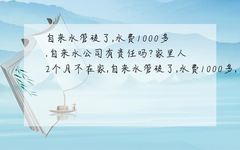 自来水管破了,水费1000多.自来水公司有责任吗?家里人2个月不在家,自来水管破了,水费1000多,自来水公司有责任吗?是门面房。自来水管在家里地底下破的。