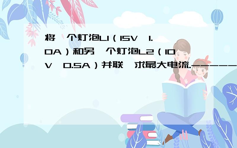 将一个灯泡L1（15V,1.0A）和另一个灯泡L2（10V,0.5A）并联,求最大电流.-------------要详细过程-------我做了,但和同学的不一样----为了相信自己----大家要做的正确阿-----------谢谢-----------有分分哦---