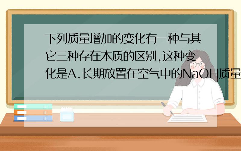 下列质量增加的变化有一种与其它三种存在本质的区别,这种变化是A.长期放置在空气中的NaOH质量增加 B.长期敞口放置的浓硫酸质量增加C.久置的生石灰质量增加 D.久置的铁钉生锈质量增加我