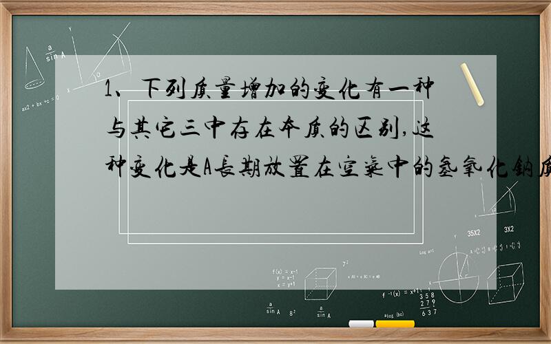 1、下列质量增加的变化有一种与其它三中存在本质的区别,这种变化是A长期放置在空气中的氢氧化钠质量增加 B长期敞口放置的浓硫酸质量增加C久置的生石灰质量增加D久置的铁钉生锈质量增