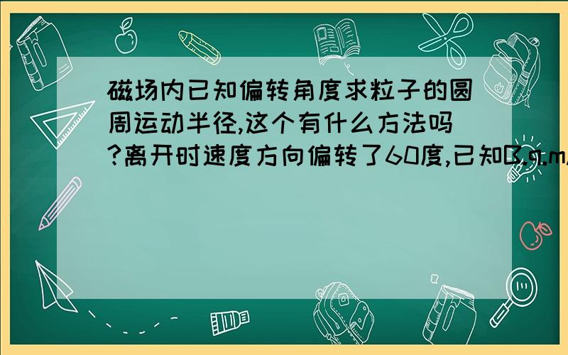 磁场内已知偏转角度求粒子的圆周运动半径,这个有什么方法吗?离开时速度方向偏转了60度,已知B.q.m.r（半径）求粒子速度和圆周运动的半径,我是想理解这类题的解决办法