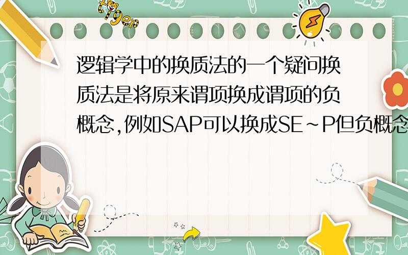 逻辑学中的换质法的一个疑问换质法是将原来谓项换成谓项的负概念,例如SAP可以换成SE~P但负概念是有一个范围的,就是说正概念P表示一类事物,而负概念~P就表示所有P以外的事物,这是不对的,