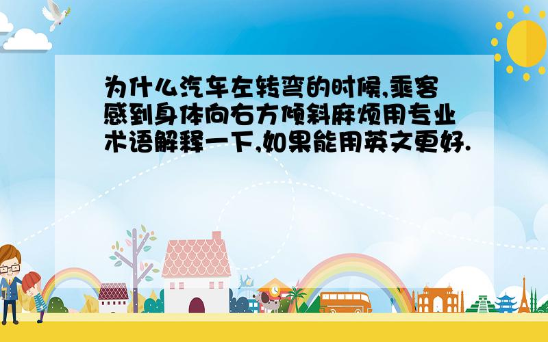 为什么汽车左转弯的时候,乘客感到身体向右方倾斜麻烦用专业术语解释一下,如果能用英文更好.