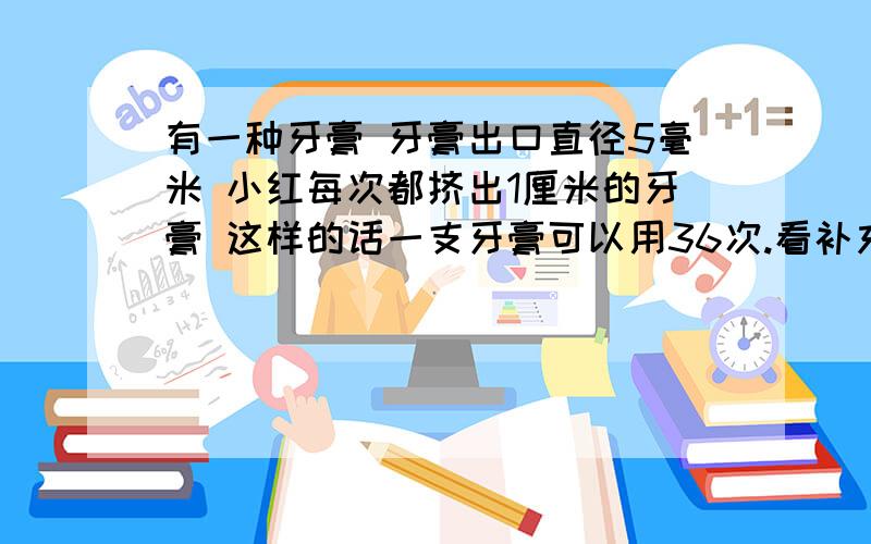 有一种牙膏 牙膏出口直径5毫米 小红每次都挤出1厘米的牙膏 这样的话一支牙膏可以用36次.看补充↓牙膏推出新包装只是将出口改为直径6毫米.小红还是按习惯每次挤出1厘米的牙膏,改包装后