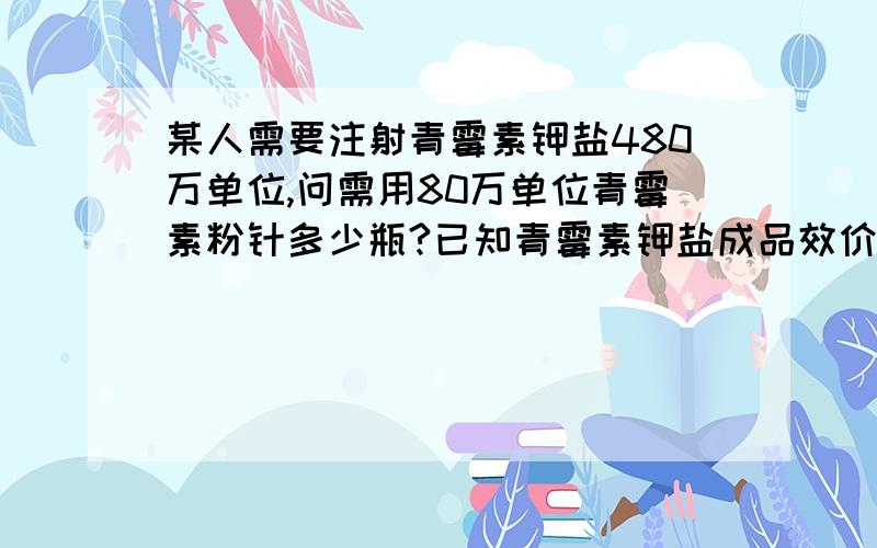 某人需要注射青霉素钾盐480万单位,问需用80万单位青霉素粉针多少瓶?已知青霉素钾盐成品效价为1580u/mg,某人共需要了多少毫克的青霉素G钾盐?今天刚刚上课的课.