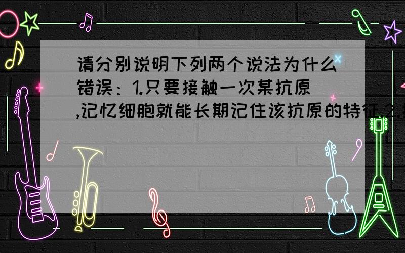 请分别说明下列两个说法为什么错误：1.只要接触一次某抗原,记忆细胞就能长期记住该抗原的特征.2.抗原能与抗体或效应细胞结合,发生免疫反应.