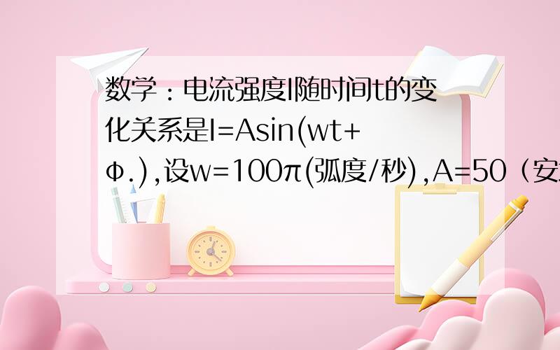 数学：电流强度I随时间t的变化关系是I=Asin(wt+φ.),设w=100π(弧度/秒),A=50（安培）.φ.=π/61.求电流强度I的变化周期和频率2.当t=1/50（秒）,求电流强度I