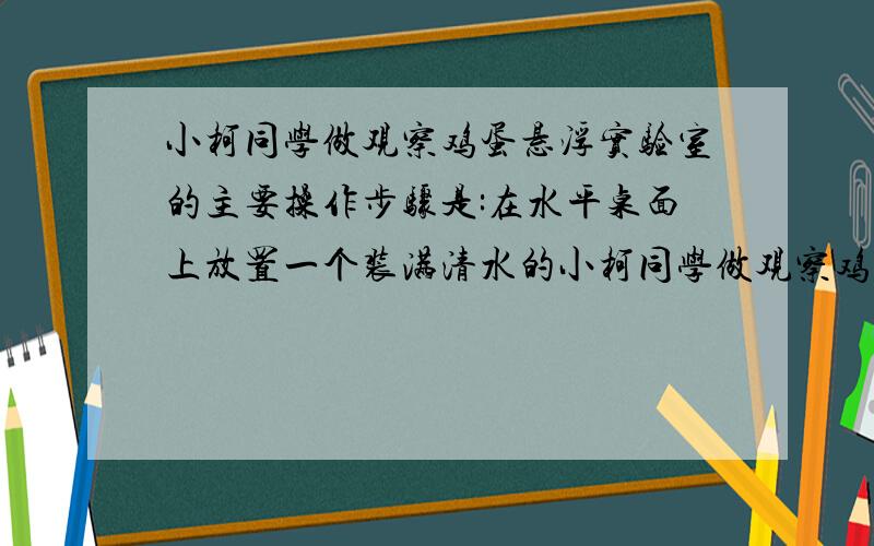 小柯同学做观察鸡蛋悬浮实验室的主要操作步骤是:在水平桌面上放置一个装满清水的小柯同学做观察鸡蛋悬浮实验时的主要操作步骤是：在水平桌面上放置一个装满清水的大锥形瓶,轻轻放