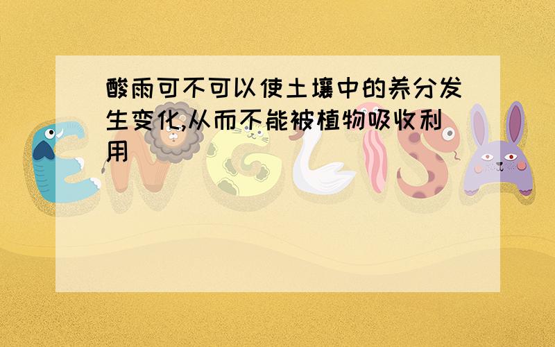 酸雨可不可以使土壤中的养分发生变化,从而不能被植物吸收利用