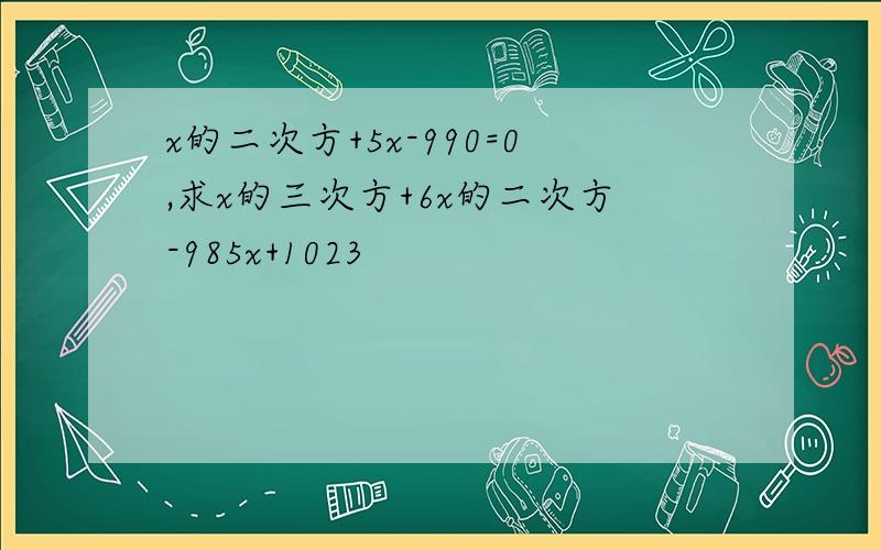 x的二次方+5x-990=0,求x的三次方+6x的二次方-985x+1023