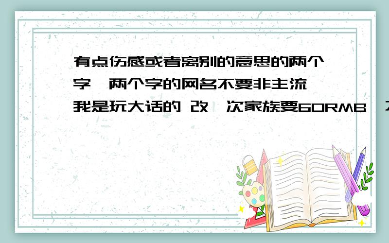 有点伤感或者离别的意思的两个字,两个字的网名不要非主流 我是玩大话的 改一次家族要60RMB,不容易,帮忙下,谢谢进期要用!#R 不要非主流 肥猪牛! （没有分了不是不给,谅解）我那家族的名字