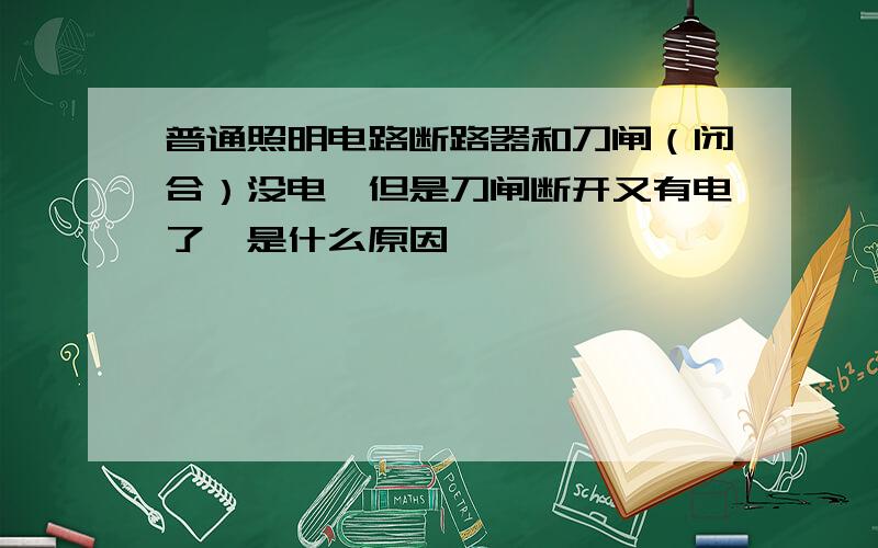 普通照明电路断路器和刀闸（闭合）没电,但是刀闸断开又有电了,是什么原因,