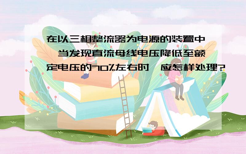 在以三相整流器为电源的装置中,当发现直流母线电压降低至额定电压的70%左右时,应怎样处理?