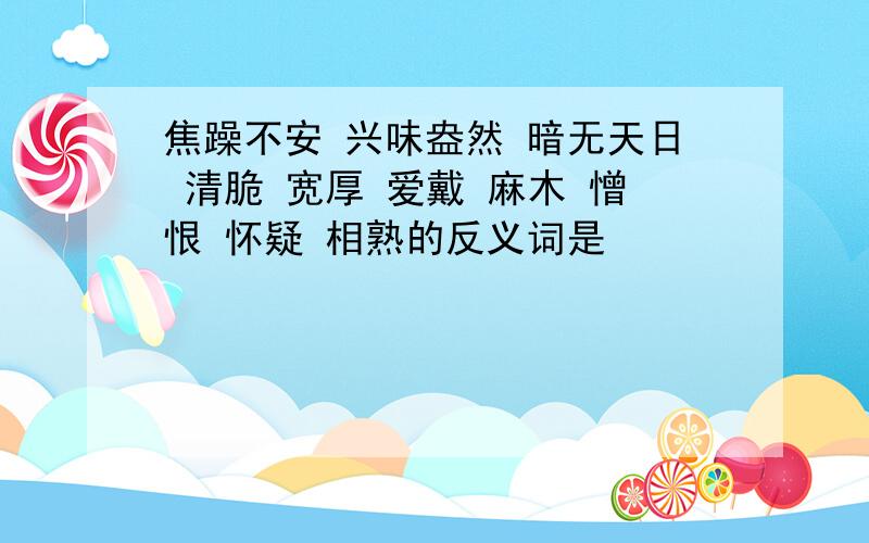 焦躁不安 兴味盎然 暗无天日 清脆 宽厚 爱戴 麻木 憎恨 怀疑 相熟的反义词是