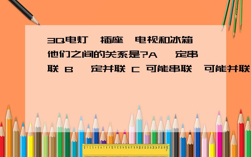 3Q电灯、插座、电视和冰箱,他们之间的关系是?A 一定串联 B 一定并联 C 可能串联,可能并联 D 电灯和插座是串联 电视和冰箱是并联