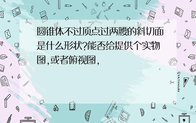 圆锥体不过顶点过两腰的斜切面是什么形状?能否给提供个实物图,或者俯视图,