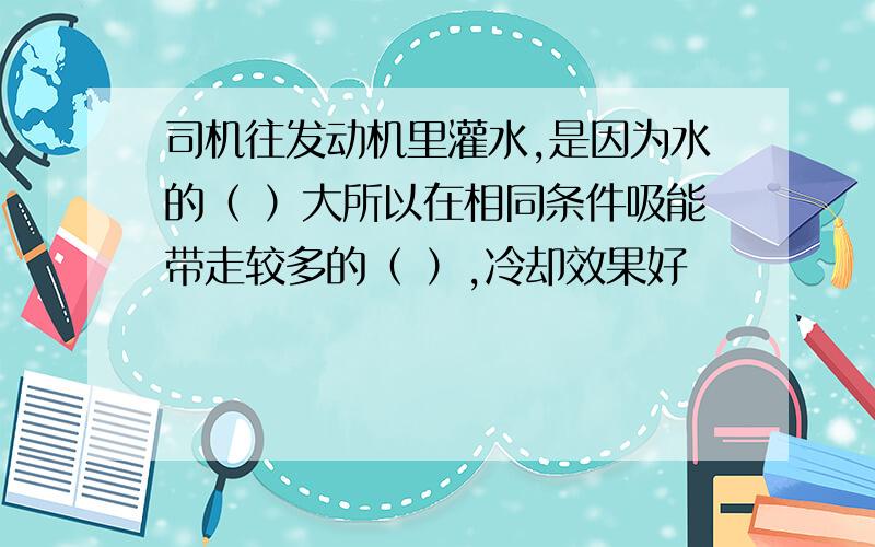 司机往发动机里灌水,是因为水的（ ）大所以在相同条件吸能带走较多的（ ）,冷却效果好