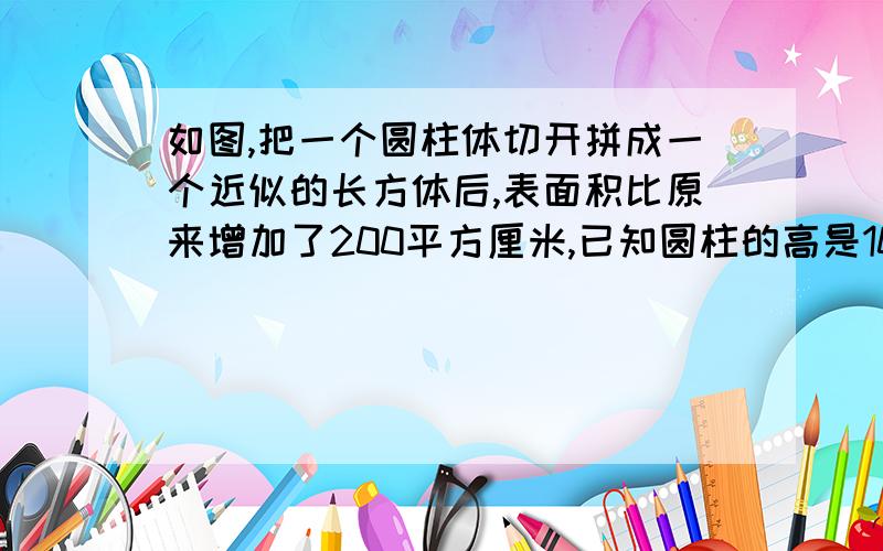 如图,把一个圆柱体切开拼成一个近似的长方体后,表面积比原来增加了200平方厘米,已知圆柱的高是10厘米求圆柱的体积