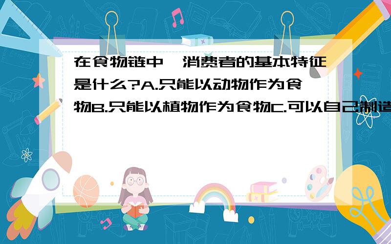 在食物链中,消费者的基本特征是什么?A.只能以动物作为食物B.只能以植物作为食物C.可以自己制造食物,并且从无机物中获得能量D.不能自己制造食物,而要以其他的生物作为食物