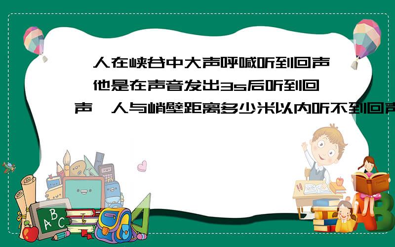 一人在峡谷中大声呼喊听到回声,他是在声音发出3s后听到回声,人与峭壁距离多少米以内听不到回声?